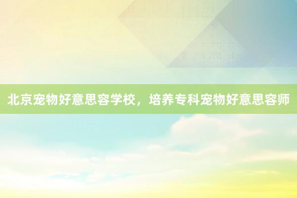 北京宠物好意思容学校，培养专科宠物好意思容师